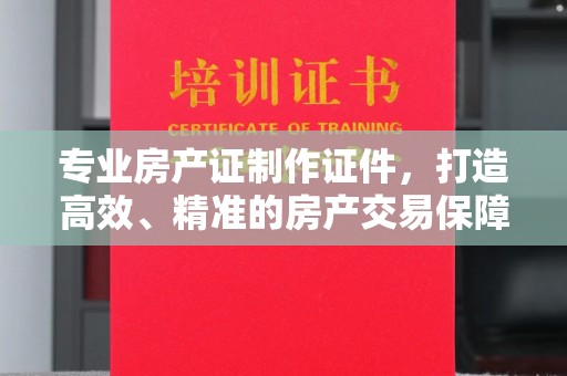 深州专业房产证制作证件，打造高效、精准的房产交易保障