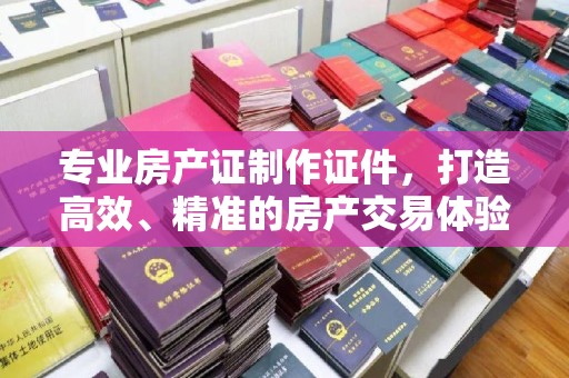深州专业房产证制作证件，打造高效、精准的房产交易体验