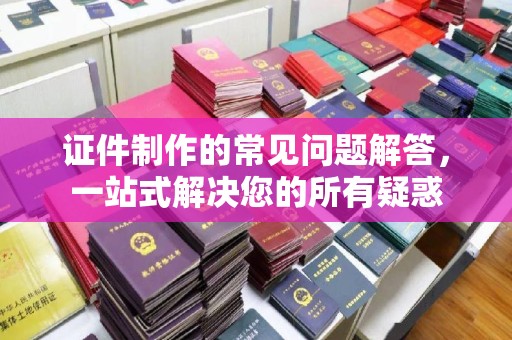 深州证件制作的常见问题解答，一站式解决您的所有疑惑