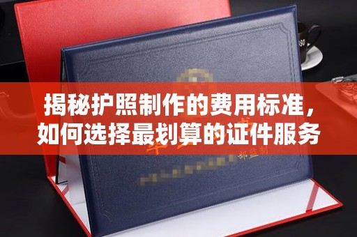 深州揭秘护照制作的费用标准，如何选择最划算的证件服务？